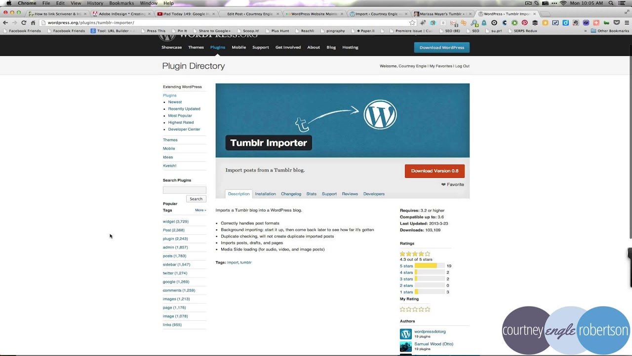 This image is showing the features of a plugin for WordPress that allows users to import posts from a Tumblr blog. Full Text: Chrome File Edit View History Bookmarks Window Help ... fon 10:05 600 Fr How to link Scrivener & In| X IL Adobe InDesign . Creating X DiPad Today 149: Google IX Edit Post . Courtney Engie " - Word Press Website Mainte X @ Import . Courtney Engle Marissa Mayer's Tumblr . X wordPress . Tumblr Import wordpress.org/plugins/tumblr-importer/ + Facebook Friends Facebook Friends 3 Tool: URL Builder - Press This Pin It Share to Google+ Scoop.it! Plus Hunt b Reach pingraphy + PaperJli Premiere Issue | Cui! SEO (BE) I su.pri SERPS Redux WOther Bookmarks Showcase Themes Plugins Mobile Support Get Involved About Blog Hosting Download WordPress Plugin Directory Welcome, Courtney Engle | My Favorites I Log Out Extending Word Press Plugins Newest W Recently Updated Most Popular Highest Rated Developer Center Themes Tumblr Importer Mobile Ideas Kvetch! Import posts from a Tumblr blog. Download Version 0.8 Search Plugins Favorite Desception Installation Changelog Stats Support Reviews Developers Search Popula Tags Mote . Imports a Tumbir blog into a WordPress blog. Requires: 3.2 or higher Compatible up to: 3.6 widget (3,729) Correctly handles post formats Last Updated: 2013-3-23 Post (2,368) Background importing: start it up, then come back Inter to see how far it's gotten Downloads: 103,109 plugin (2.243) Duplicate checking, wil not create duplicate imported posts Imports posts, drafts, and pages Ratings admin (1,857) Media Side loading (for audio, video, and image posts) posts (1,783) sidebar (1,547) Tags: import, tumblr 4.3 out of 5 stars 5 stars 19 twiter (1,274) 4 stars 2 3 stars google (1,269) 2 star 0 comments (1,259) 1 stars Images (1,213) My Rating page (1,176) Image (1,078) Authors links (955) courtney engle robertson wordpressdotorg 19 plugins Samuel Wood (Otto) 19 plugins