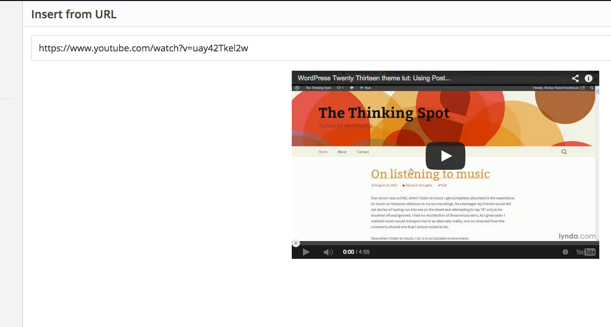 This image shows a tutorial on how to use the WordPress Twenty Thirteen theme. Full Text: Getty Images Insert from URL Insert Media Create Gallery https://www.youtube.com/watch?v=uay42Tkel2w Create Audio Playlist Set Featured Image WordPress Twenty Thirteen theme tut: Using Post ... < 0 Howdy, Moran Rind Plandhkion 9 9 Insert from URL The Thinking Spot A place for my though About Content Q On listening to music Ever since i was a chile, when I listen to music I get completely absorbed in the experience. So much so I becoeve oblivious to my sunioundings, As a teenager my friends would bell mie storles of having fun into me on the street and athemepting to say" Hi only to be brushed off and Ignored. I had no recollection of theor encounters. As i grew cider! realized music would transport me to an atornate reality, one so removed from the commonly shared one that i almost secaed to be. Now when I lunes to music, I do it in an isolated environment. lynda.com ED 0:00 / 4:55 You Tube